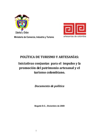 Ministerio de Comercio, Industria y Turismo




      POLÍTICA DE TURISMO Y ARTESANÍAS:
    Iniciativas conjuntas para el impulso y la
     promoción del patrimonio artesanal y el
               turismo colombiano.



                      Documento de política




                     Bogotá D.C., Diciembre de 2009




                       1
 