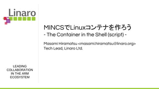 LEADING
COLLABORATION
IN THE ARM
ECOSYSTEM
MINCSでLinuxコンテナを作ろう
- The Container in the Shell (script) -
Masami Hiramatsu <masami.hiramatsu@linaro.org>
Tech Lead, Linaro Ltd.
 