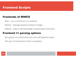 10
Frontend Scripts
Frontends of MINCS
Minc : run a command in a container
Marten : manage layered container images
Polecat : make a self executable containerized command
Frontend == parsing options
Set options to environment vars and call backend scripts
The pair of marten/minc-farm is exception
 