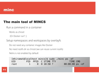 11
minc
The main tool of MINCS
Run a command in a container
Works as chroot
(Or Docker run? :)
Setup namespaces and workspaces by overlayfs
Do not need any container images like Docker
No need rootfs dir as chroot (we can reuse current rootfs)
Netns is not enabled by default
[mhiramat@localhost mincs]$ sudo ./minc ps -ef
UID PID PPID C STIME TTY TIME CMD
root 1 0 0 10:58 ? 00:00:00 ps -ef
 