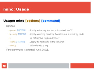 12
minc: Usage
Usage: minc [options] [command]
Options:
-r/--root ROOTDIR Specify a directory as a rootfs. If omitted, use “/”.
-t/--temp TEMPDIR Specify a working directory. If omitted, use a tmpdir by mkdir.
-k Do not remove working directory
--name UTSNAME Specify the host name in the container
--debug Show the debug log
If the command is omitted, run $SHELL.
 