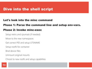13
Dive into the shell script
Let's look into the minc command
Phase 1: Parse the command line and setup env-vars.
Phase 2: Invoke minc-exec
Setup netns and cpumask (if needed)
Move to the new namespaces
Get correct PID and setup UTSNAME
Setup rootfs for container
Bind device files
Unmount original mounts
Chroot to new rootfs and setup capabilities
 