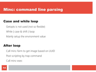 14
Minc: command line parsing
Case and while loop
Getopts is not used (not so flexible)
While { case & shift } loop
Mainly setup the environment value
After loop
Call minc-farm to get image based on UUID
Post-scripting by trap command
Call minc-exec
 