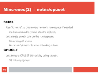 16
Minc-exec(2) ： netns/cpuset
netns
Use “ip netns” to create new network namespace if needed
Use trap command to remove when the shell exits
Just create an eth pair on the namespaces
Do not assign IP address
We can use “pipework” for more networking options
CPUSET
Just setup a CPUSET bitmask by using taskset.
Still not using cgroups
 