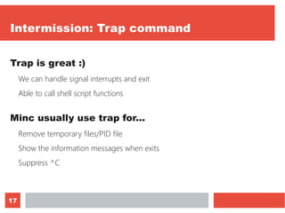 17
Intermission: Trap command
Trap is great :)
We can handle signal interrupts and exit
Able to call shell script functions
Minc usually use trap for...
Remove temporary files/PID file
Show the information messages when exits
Suppress ^C
 