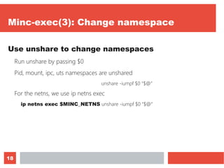 18
Minc-exec(3): Change namespace
Use unshare to change namespaces
Run unshare by passing $0
Pid, mount, ipc, uts namespaces are unshared
unshare -iumpf $0 “$@”
For the netns, we use ip netns exec
ip netns exec $MINC_NETNS unshare -iumpf $0 “$@”
 