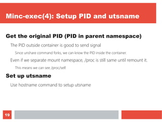 19
Minc-exec(4): Setup PID and utsname
Get the original PID (PID in parent namespace)
The PID outside container is good to send signal
Since unshare command forks, we can know the PID inside the container.
Even if we separate mount namespace, /proc is still same until remount it.
This means we can see /proc/self.
Set up utsname
Use hostname command to setup utsname
 