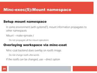 20
Minc-exec(5):Mount namespace
Setup mount namespace
In some environment (with systemd?), mount information propagates to
other namespaces
Mount --make-rprivate /
Do not propagate all the mount operations
Overlaying workspace via minc-coat
Minc-coat backend does overlay on rootfs image.
Do not change rootfs afterwords.
If the rootfs can be changed, use --direct option
 