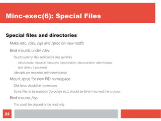 22
Minc-exec(6): Special Files
Special files and directories
Make /etc, /dev, /sys and /proc on new rootfs
Bind mounts under /dev
Touch dummy files and bind it (like symlink)
/dev/console, /dev/null, /dev/zero, /dev/random, /dev/urandom, /dev/mqueue
(and others, if you need)
/dev/pts are mounted with newinstance
Mount /proc for new PID namespace
Old /proc should be ro remount.
Some files to be readonly (/proc/sys etc.), should be bind-mounted the ro /proc.
Bind mounts /sys
This could be skipped or be read only
 