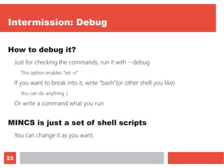 23
Intermission: Debug
How to debug it?
Just for checking the commands, run it with --debug
This option enables “set -x”
If you want to break into it, write “bash”(or other shell you like)
You can do anything :)
Or write a command what you run
MINCS is just a set of shell scripts
You can change it as you want.
 