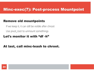 24
Minc-exec(7): Post-process Mountpoint
Remove old mountpoints
If we keep it, it can still be visible after chroot
Use pivot_root to unmount somethings
Let's monitor it with “df -h”
At last, call minc-leash to chroot.
 