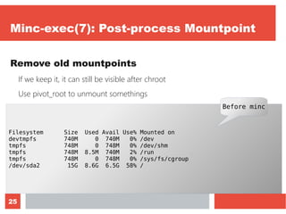 25
Minc-exec(7): Post-process Mountpoint
Remove old mountpoints
If we keep it, it can still be visible after chroot
Use pivot_root to unmount somethings
Let's monitor it with “df -h”
Filesystem Size Used Avail Use% Mounted on
devtmpfs 740M 0 740M 0% /dev
tmpfs 748M 0 748M 0% /dev/shm
tmpfs 748M 8.5M 740M 2% /run
tmpfs 748M 0 748M 0% /sys/fs/cgroup
/dev/sda2 15G 8.6G 6.5G 58% /
Before minc
 
