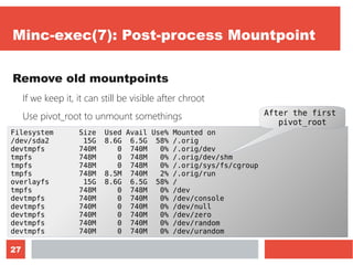 27
Minc-exec(7): Post-process Mountpoint
Remove old mountpoints
If we keep it, it can still be visible after chroot
Use pivot_root to unmount somethings
Let's monitor it with “df -h”Filesystem Size Used Avail Use% Mounted on
/dev/sda2 15G 8.6G 6.5G 58% /.orig
devtmpfs 740M 0 740M 0% /.orig/dev
tmpfs 748M 0 748M 0% /.orig/dev/shm
tmpfs 748M 0 748M 0% /.orig/sys/fs/cgroup
tmpfs 748M 8.5M 740M 2% /.orig/run
overlayfs 15G 8.6G 6.5G 58% /
tmpfs 748M 0 748M 0% /dev
devtmpfs 740M 0 740M 0% /dev/console
devtmpfs 740M 0 740M 0% /dev/null
devtmpfs 740M 0 740M 0% /dev/zero
devtmpfs 740M 0 740M 0% /dev/random
devtmpfs 740M 0 740M 0% /dev/urandom
After the first
pivot_root
 