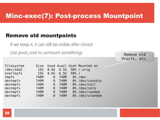 28
Minc-exec(7): Post-process Mountpoint
Remove old mountpoints
If we keep it, it can still be visible after chroot
Use pivot_root to unmount somethings
Let's monitor it with “df -h”
Filesystem Size Used Avail Use% Mounted on
/dev/sda2 15G 8.6G 6.5G 58% /.orig
overlayfs 15G 8.6G 6.5G 58% /
tmpfs 748M 0 748M 0% /dev
devtmpfs 740M 0 740M 0% /dev/console
devtmpfs 740M 0 740M 0% /dev/null
devtmpfs 740M 0 740M 0% /dev/zero
devtmpfs 740M 0 740M 0% /dev/random
devtmpfs 740M 0 740M 0% /dev/urandom
Remove old
Procfs, etc.
 