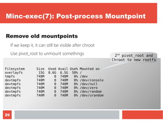 29
Minc-exec(7): Post-process Mountpoint
Remove old mountpoints
If we keep it, it can still be visible after chroot
Use pivot_root to unmount somethings
Let's monitor it with “df -h”
Filesystem Size Used Avail Use% Mounted on
overlayfs 15G 8.6G 6.5G 58% /
tmpfs 748M 0 748M 0% /dev
devtmpfs 740M 0 740M 0% /dev/console
devtmpfs 740M 0 740M 0% /dev/null
devtmpfs 740M 0 740M 0% /dev/zero
devtmpfs 740M 0 740M 0% /dev/random
devtmpfs 740M 0 740M 0% /dev/urandom
2nd
pivot_root and
Chroot to new rootfs
 