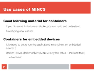 31
Use cases of MINCS
Good learning material for containers
If you hits some limitations on docker, you can try it, and understand.
Prototyping new features
Containers for embedded devices
Is it wrong to desire running applications in containers on embedded
device? :)
Docker(>14MB, docker only) vs MINCS+Busybox(<4MB, +shell and tools)
→ Boot2MINC
 