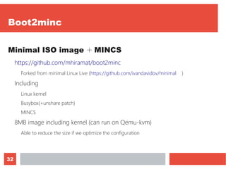 32
Boot2minc
Minimal ISO image ＋ MINCS
https://github.com/mhiramat/boot2minc
Forked from minimal Linux Live (https://github.com/ivandavidov/minimal　 )
Including
Linux kernel
Busybox(+unshare patch)
MINCS
8MB image including kernel (can run on Qemu-kvm)
Able to reduce the size if we optimize the configuration
 