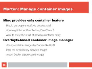 33
Marten: Manage container images
Minc provides only container feature
Should we prepare rootfs via debootstrap?
How to get the rootfs of Fedora/CentOS etc.?
Want to reuse the result of previous container easily
Overlayfs-based container image manager
Identify container images by Docker-like UUID
Track the dependency between images
Import Docker export/saved images
 