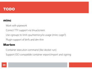 35
TODO
minc
Work with pipework
Correct TTY support via tmux/screen
Use cgroups to limit cpu/memory/io usage (minc-cage?)
Plugin support of btrfs and dm-thin
Marten
Container execution command (like docker run)
Support OCI compatible container export/import and signing
 