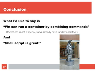 37
Conclusion
What I'd like to say is
“We can run a container by combining commands”
Docker etc. is not a special, we've already have fundamental tools.
And
“Shell script is great!”
 