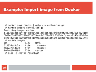 39
Example: Import image from Docker
# docker save centos | gzip - > centos.tar.gz
# marten import centos.tar.gz
Importing image: centos
511136ea3c5a64f264b78b5433614aec563103b4d4702f3ba7d4d2698e22c158
5b12ef8fd57065237a6833039acc0e7f68e363c15d8abb5cacce7143a1f7de8a
8efe422e6104930bd0975c199faa15da985b6694513d2e873aa2da9ee402174c
# marten images
ID SIZE NAME
511136ea3c5a 4.0K (noname)
5b12ef8fd570 4.0K (noname)
8efe422e6104 224M centos
# minc -r centos /bin/bash
 