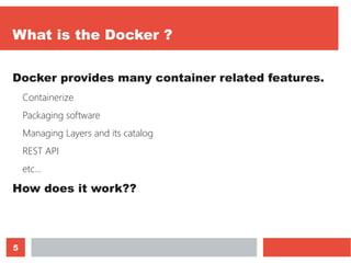 5
What is the Docker ?
Docker provides many container related features.
Containerize
Packaging software
Managing Layers and its catalog
REST API
etc…
How does it work??
 