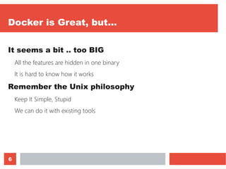 6
Docker is Great, but...
It seems a bit .. too BIG
All the features are hidden in one binary
It is hard to know how it works
Remember the Unix philosophy
Keep It Simple, Stupid
We can do it with existing tools
 