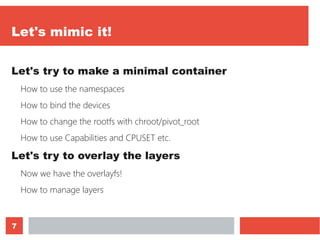 7
Let's mimic it!
Let's try to make a minimal container
How to use the namespaces
How to bind the devices
How to change the rootfs with chroot/pivot_root
How to use Capabilities and CPUSET etc.
Let's try to overlay the layers
Now we have the overlayfs!
How to manage layers
 