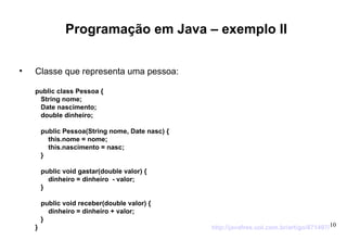 Programação em Java – exemplo II Classe que representa uma pessoa: public class Pessoa {  String nome;  Date nascimento;  double dinheiro;  public Pessoa(String nome, Date nasc) {  this.nome = nome;  this.nascimento = nasc;  }  public void gastar(double valor) {  dinheiro = dinheiro  - valor;  }  public void receber(double valor) {  dinheiro = dinheiro + valor;  }  } http://javafree.uol.com.br/artigo/871497/ 