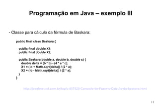 Programação em Java – exemplo III - Classe para cálculo da fórmula de Baskara: public final class Baskara {  public final double X1;  public final double X2;  public Baskara(double a, double b, double c) {  double delta = (b * b) - (4 * a * c);  X1 = (-b + Math.sqrt(delta)) / (2 * a);  X2 = (-b - Math.sqrt(delta)) / (2 * a);  }  } http://javafree.uol.com.br/topic-857820-Cansado-de-Fazer-o-Calculo-do-baskara.html   