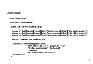 - Continuação: import javax.swing.*;  public class TesteBaskara {  public static void main(String args[]) {  double a = Double.parseDouble(JOptionPane.showInputDialog("Digite o A da questão"));  double b = Double.parseDouble(JOptionPane.showInputDialog("Digite o B da questão"));  double c = Double.parseDouble(JOptionPane.showInputDialog("Digite o C da questão"));  Baskara baskara = new Baskara(a, b, c);  JOptionPane.showMessageDialog(null,  "O x1 da questão será " + baskara.X1 + "\n"  + "O x2 da questão será " + baskara.X2,  " Resultado ",  JOptionPane.PLAIN_MESSAGE);  System.exit(0);  }  } 