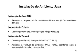 Instalação do Ambiente Java Instalação do Java JDK Executar o arquivo jdk-7u1-windows-x64.exe ou jdk-7u1-windows-i586.exe Instalação do Eclipse Descompactar o arquivo eclipse-jee-indigo-win32.zip Instalação do Tomcat Descompactar o arquivo apache-tomcat-7.0.21.zip Adicionar a variável de ambiente JAVA_HOME, apontando para a pasta onde foi instalado o Java JDK. 