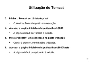 Utilização do Tomcat Iniciar o Tomcat em bin/startup.bat O servidor Tomcat é posto em execução. Acessar a página inicial em http://localhost:8080 A página default do Tomcat é exibida. Instalar (deploy) uma aplicação na pasta webapps Copiar o arquivo .war na pasta webapps. Acessar a página inicial em http://localhost:8080/teste A página default da aplicação é exibida. 