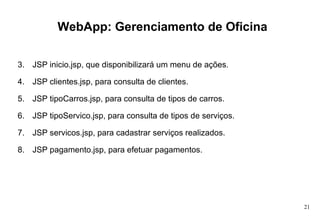 WebApp: Gerenciamento de Oficina JSP inicio.jsp, que disponibilizará um menu de ações. JSP clientes.jsp, para consulta de clientes. JSP tipoCarros.jsp, para consulta de tipos de carros. JSP tipoServico.jsp, para consulta de tipos de serviços. JSP servicos.jsp, para cadastrar serviços realizados. JSP pagamento.jsp, para efetuar pagamentos. 