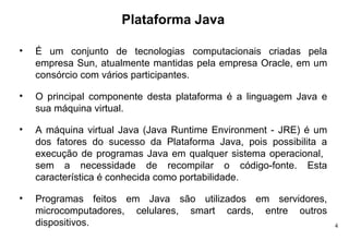 Plataforma Java É um conjunto de tecnologias computacionais criadas pela empresa Sun, atualmente mantidas pela empresa Oracle, em um consórcio com vários participantes.  O principal componente desta plataforma é a linguagem Java e sua máquina virtual. A máquina virtual Java (Java Runtime Environment - JRE) é um dos fatores do sucesso da Plataforma Java, pois possibilita a execução de programas Java em qualquer sistema operacional,  sem a necessidade de recompilar o código-fonte. Esta característica é conhecida como portabilidade. Programas feitos em Java são utilizados em servidores, microcomputadores, celulares, smart cards, entre outros dispositivos.  