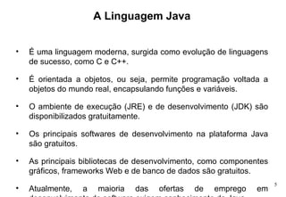 A Linguagem Java É uma linguagem moderna, surgida como evolução de linguagens de sucesso, como C e C++. É orientada a objetos, ou seja, permite programação voltada a objetos do mundo real, encapsulando funções e variáveis.  O ambiente de execução (JRE) e de desenvolvimento (JDK) são disponibilizados gratuitamente. Os principais softwares de desenvolvimento na plataforma Java são gratuitos. As principais bibliotecas de desenvolvimento, como componentes gráficos, frameworks Web e de banco de dados são gratuitos. Atualmente, a maioria das ofertas de emprego em desenvolvimento de software exigem conhecimento de Java.  