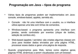 Programação em Java – tipos de programa Vários tipos de programas podem ser implementados em Java: console, windows-based, applets, servlets etc. Console : não há uma interface com o usuário, ou a interface utiliza apenas uma tela com linhas de comandos. Windows-based: o programa apresenta uma interface com janelas, sendo controlado por eventos (clique de botões, seleção de combos etc). Web-based (applets / servlets): são criadas algumas classes em Java para receber dados enviados por uma página HTML, processar esses dados e gerar uma página de resposta.  Quando programamos para Web, temos como objetivo gerar páginas HTML dinâmicas a serem visualizadas com um browser. 