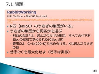 113 
RabbitWorking 
引用: TopCoder - SRM 542 Div1 Hard 
http://community.topcoder.com/stat?c=problem_statement&pm=11054&rd=14734 
N匹（N≦50）のうさぎの集団がいる。 
うさぎの集団から何匹かを選ぶ 
◦利益の合計Pは、選んだウサギの集団、すべてのペア利 益pikの総和で求められる(0≦pik≦9) 
◦費用Cは、C=K(200-K)で求められる。Kは選んだうさぎ の数 
効率P/Cを最大化せよ（効率は実数）  