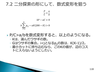 118 
푃 퐶 > 푎 푏 
푏푃−푎퐶>0 푏 푝푖푗 퐺 푖<푗 −푎퐾200−퐾>0 
P/C>a/bを数式変形すると、以上のようになる。 
◦Kは、選んだウサギの数。 
◦Gはウサギの集合。i<jとなるpijの数は、K(K-1)/2。 
◦最小カットに持ち込むなら、このKの値が、辺のコス トに入らないようにしたい。  
