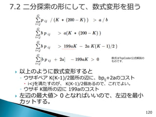 以上のように数式変形すると 
◦ウサギペア K(K-1)/2箇所の辺に、bpij+2aのコスト 
i<jを満たすのが、 K(K-1)/2個あるので、これでよい。 
◦ウサギ K箇所の辺に 199aのコスト 
左辺の最大値＞０となればいいので、左辺を最小 カットする。 
120 
数式はTopCoder公式解説の ものです.  