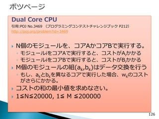 Dual Core CPU 
引用:POJ No.3469 （プログラミングコンテストチャレンジブック P212） 
http://poj.org/problem?id=3469 
N個のモジュールを、コアAかコアBで実行する。 
◦モジュールiをコアAで実行すると、コストがAiかかる 
◦モジュールiをコアBで実行すると、コストがBiかかる 
M個のモジュールの組(ak,bk)はデータ交換を行う 
◦もし、akとbkを異なるコアで実行した場合、wkのコスト がさらにかかる。 
コストの和の最小値を求めなさい。 
1≦N≦20000, 1≦ M ≦200000 
126  