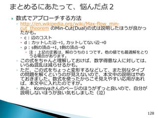 128 
数式でアプローチする方法 
◦http://en.wikipedia.org/wiki/Max-flow_min- cut_theorem のMin-Cut(Dual)の式は説明したほうが良かっ たかも。 
c : 辺のコスト 
d : カットした辺→1, カットしてない辺→0 
p : s側の頂点→1, t側の頂点→0 
注 : 上記の定義は、解のうちの１つです。他の値でも最適解をとり うる場合があります。 
◦この式をちゃんと理解しておけば、数学得意な人に対しては、 いらぬ混乱は減らせるかも。 
◦ただ、この式をちょっと変形するなどして、また別なタイプ の問題を解くというのが見えないので、本文中の説明はやめ ておきました。数式を使ったからこそ見えやすい応用があれ ば、本文中に入れたのですが。 
◦あと、Komiyaさんのページのほうがずっと良いので、自分が 説明しないほうが良い気もしました（泣） 