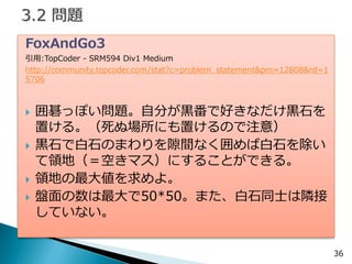 36 
FoxAndGo3 
引用:TopCoder - SRM594 Div1 Medium 
http://community.topcoder.com/stat?c=problem_statement&pm=12808&rd=15706 
囲碁っぽい問題。自分が黒番で好きなだけ黒石を 置ける。（死ぬ場所にも置けるので注意） 
黒石で白石のまわりを隙間なく囲めば白石を除い て領地（＝空きマス）にすることができる。 
領地の最大値を求めよ。 
盤面の数は最大で50*50。また、白石同士は隣接 していない。  