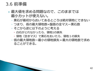 42 
最大値を求める問題なので、このままでは 最小カットが使えない。 
◦黒石が最初からおいてあるところは絶対領地にできない 
◦つまり、仮の最大領地数=盤面の全マスー黒石数 
◦そこから逆に以下のように考える 
白石がとれなかったら、領地1の損失 
領地（空きマス）で黒石をおいたら、領地１の損失 
◦仮の最大領地数ー最小の領地損失＝最大の領地数で求め ることができる。  