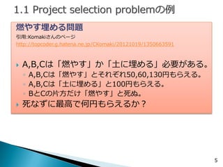 燃やす埋める問題 
引用:Komakiさんのページ 
http://topcoder.g.hatena.ne.jp/CKomaki/20121019/1350663591 
A,B,Cは「燃やす」か「土に埋める」必要がある。 
◦A,B,Cは「燃やす」とそれぞれ50,60,130円もらえる。 
◦A,B,Cは「土に埋める」と100円もらえる。 
◦BとCの片方だけ「燃やす」と死ぬ。 
死なずに最高で何円もらえるか？ 
5  