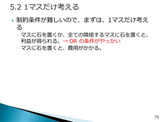 制約条件が難しいので、まずは、1マスだけ考え る 
◦マスに石を置くか、全ての隣接するマスに石を置くと、 利益が得られる。→ OR の条件がやっかい 
◦マスに石を置くと、費用がかかる。 
75  