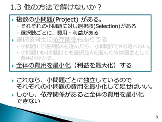 複数の小問題がある。 
◦それぞれの小問題に対し選択肢がある 
◦選択肢ごとに、費用・利益がある 
選択肢同士に依存関係もありうる 
◦小問題1で選択肢Aを選んだら、小問題3でAは選べない。 
◦小問題1も小問題2でも選択肢Aを選んだ時は罰金として 費用がかかる。 
全体の費用を最小化（利益を最大化）する 
これなら、小問題ごとに独立しているので それぞれの小問題の費用を最小化して足せばいい。 
しかし、依存関係があると全体の費用を最小化 できない 
8  