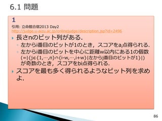 86 
1 
引用: 立命館合宿2013 Day2 http://judge.u-aizu.ac.jp/onlinejudge/description.jsp?id=2496 
長さnのビット列がある． 
◦左からi番目のビットが1のとき，スコアをai点得られる． 
◦左からi番目のビットを中心に距離w以内にある1の個数 (=|{j∈{1,…,n}∩{i-w,…,i+w}|左からj番目のビットが1}|) が奇数のとき，スコアをbi点得られる． 
スコアを最も多く得られるようなビット列を求め よ．  