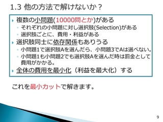 複数の小問題(10000問とか)がある 
◦それぞれの小問題に対し選択肢がある 
◦選択肢ごとに、費用・利益がある 
選択肢同士に依存関係もありうる 
◦小問題1で選択肢Aを選んだら、小問題3でAは選べない。 
◦小問題1も小問題2でも選択肢Aを選んだ時は罰金として 費用がかかる。 
全体の費用を最小化（利益を最大化）する 
これを最小カットで解きます。 
9  