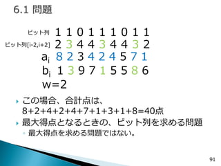 この場合、合計点は、 8+2+4+2+4+7+1+3+1+8=40点 
最大得点となるときの、ビット列を求める問題 
◦最大得点を求める問題ではない。 
91 
１１０１１１０１１ 
ai 8 2 3 4 2 4 5 7 1 
bi 1 3 9 7 1 5 5 8 6 
w=2 
ビット列 
２３４４３４４３２ 
ビット列[i-2,i+2]  